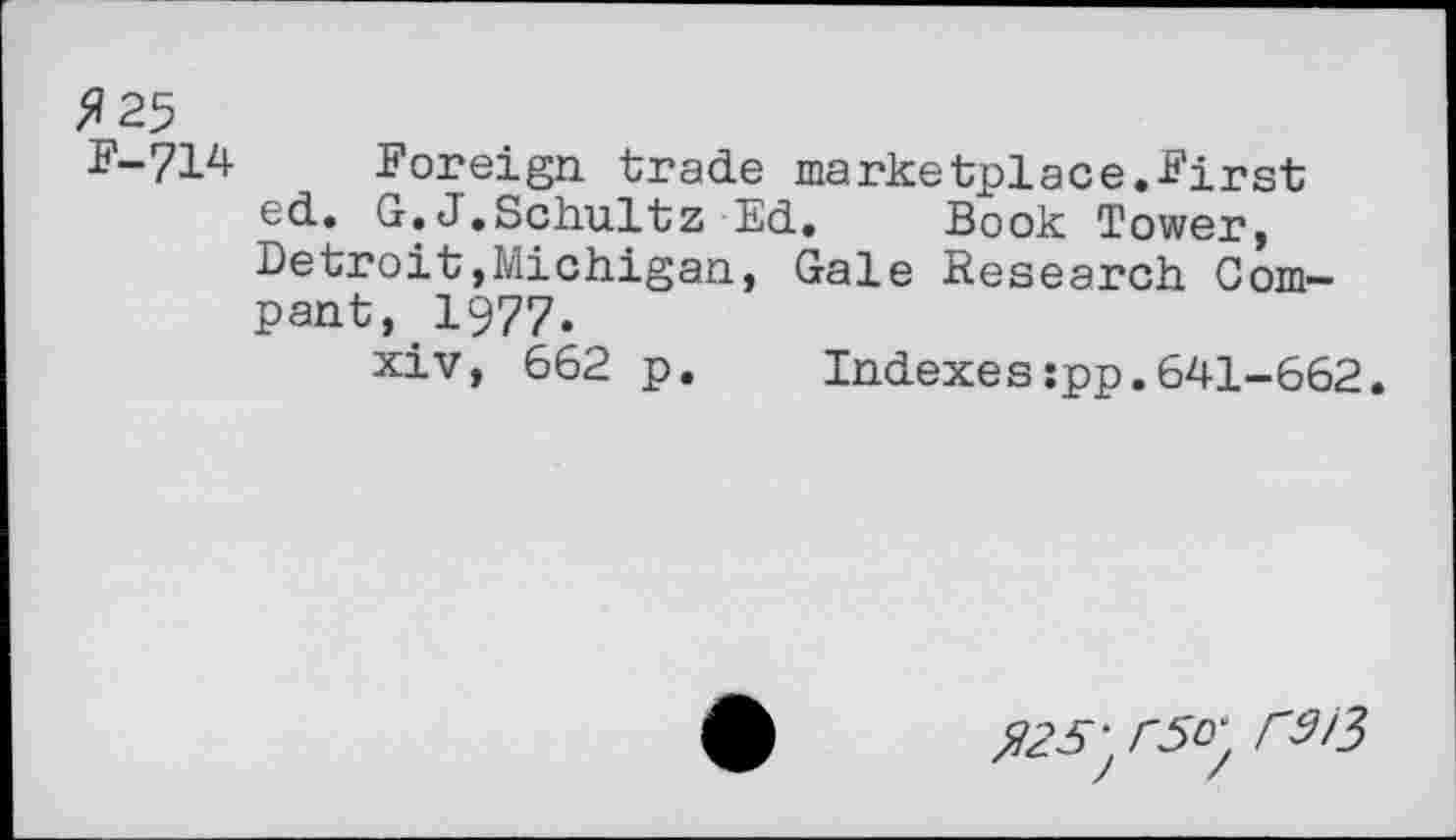 ﻿>»25
F-714	Foreign, trade marketplace.First
ed. G.J.Schultz Ed. Book Tower, Detroit,Michigan, Gale Research Compant, 1977.
xiv, 662 p. Indexes:pp.641-662.
$25\r5o'. rS/3